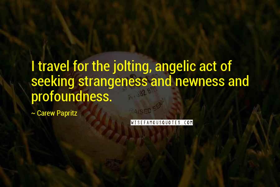 Carew Papritz Quotes: I travel for the jolting, angelic act of seeking strangeness and newness and profoundness.