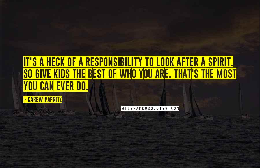 Carew Papritz Quotes: It's a heck of a responsibility to look after a spirit. So give kids the best of who you are. That's the most you can ever do.