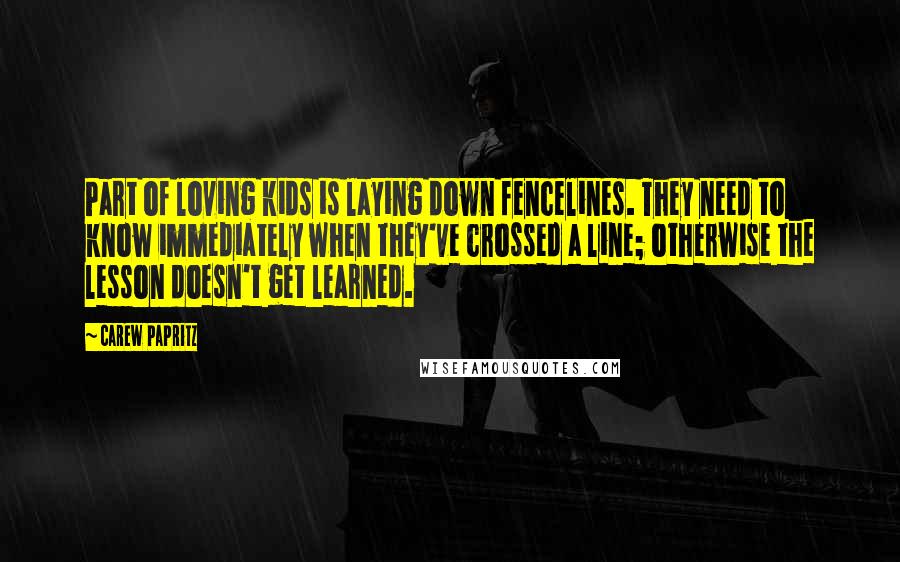 Carew Papritz Quotes: Part of loving kids is laying down fencelines. They need to know immediately when they've crossed a line; otherwise the lesson doesn't get learned.