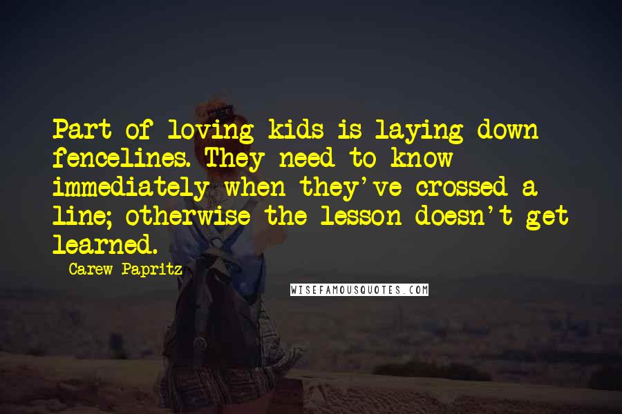 Carew Papritz Quotes: Part of loving kids is laying down fencelines. They need to know immediately when they've crossed a line; otherwise the lesson doesn't get learned.