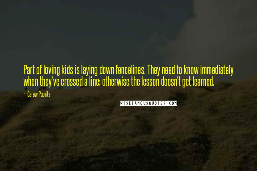 Carew Papritz Quotes: Part of loving kids is laying down fencelines. They need to know immediately when they've crossed a line; otherwise the lesson doesn't get learned.