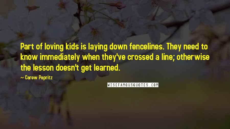 Carew Papritz Quotes: Part of loving kids is laying down fencelines. They need to know immediately when they've crossed a line; otherwise the lesson doesn't get learned.