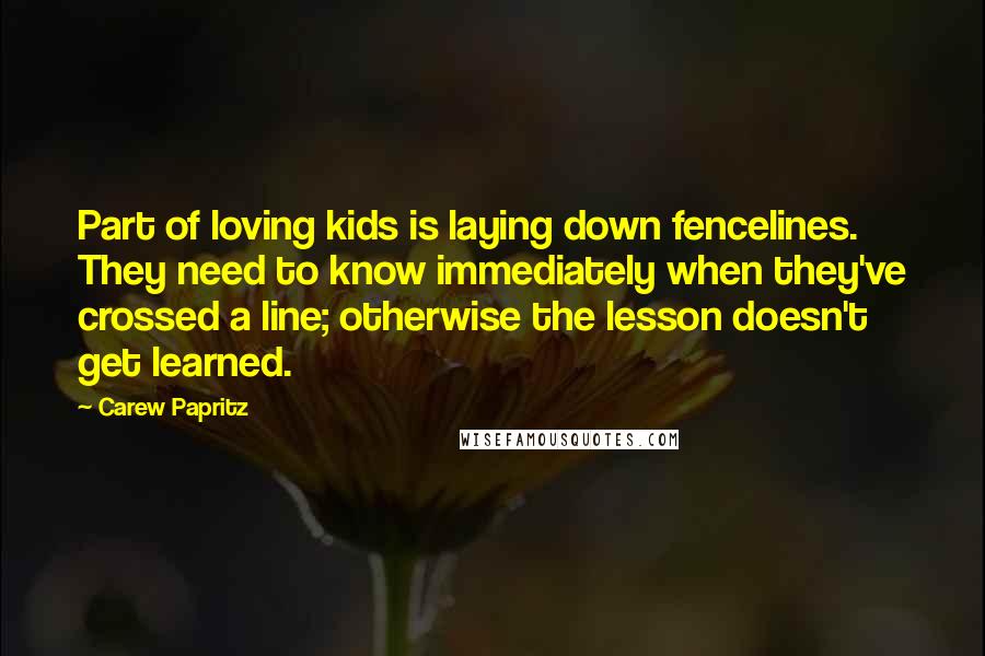 Carew Papritz Quotes: Part of loving kids is laying down fencelines. They need to know immediately when they've crossed a line; otherwise the lesson doesn't get learned.