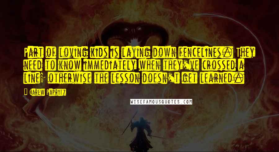 Carew Papritz Quotes: Part of loving kids is laying down fencelines. They need to know immediately when they've crossed a line; otherwise the lesson doesn't get learned.