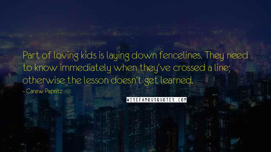 Carew Papritz Quotes: Part of loving kids is laying down fencelines. They need to know immediately when they've crossed a line; otherwise the lesson doesn't get learned.