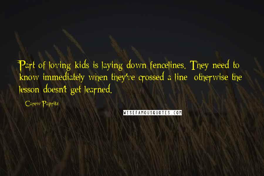 Carew Papritz Quotes: Part of loving kids is laying down fencelines. They need to know immediately when they've crossed a line; otherwise the lesson doesn't get learned.
