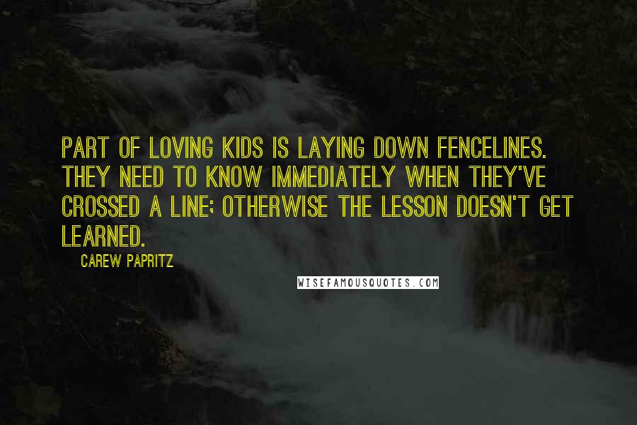 Carew Papritz Quotes: Part of loving kids is laying down fencelines. They need to know immediately when they've crossed a line; otherwise the lesson doesn't get learned.