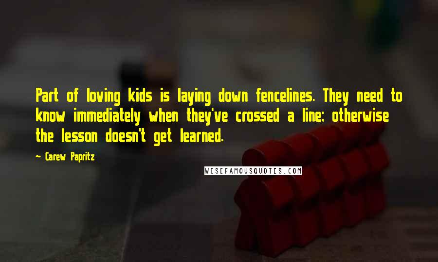 Carew Papritz Quotes: Part of loving kids is laying down fencelines. They need to know immediately when they've crossed a line; otherwise the lesson doesn't get learned.