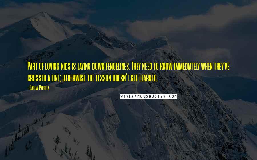 Carew Papritz Quotes: Part of loving kids is laying down fencelines. They need to know immediately when they've crossed a line; otherwise the lesson doesn't get learned.