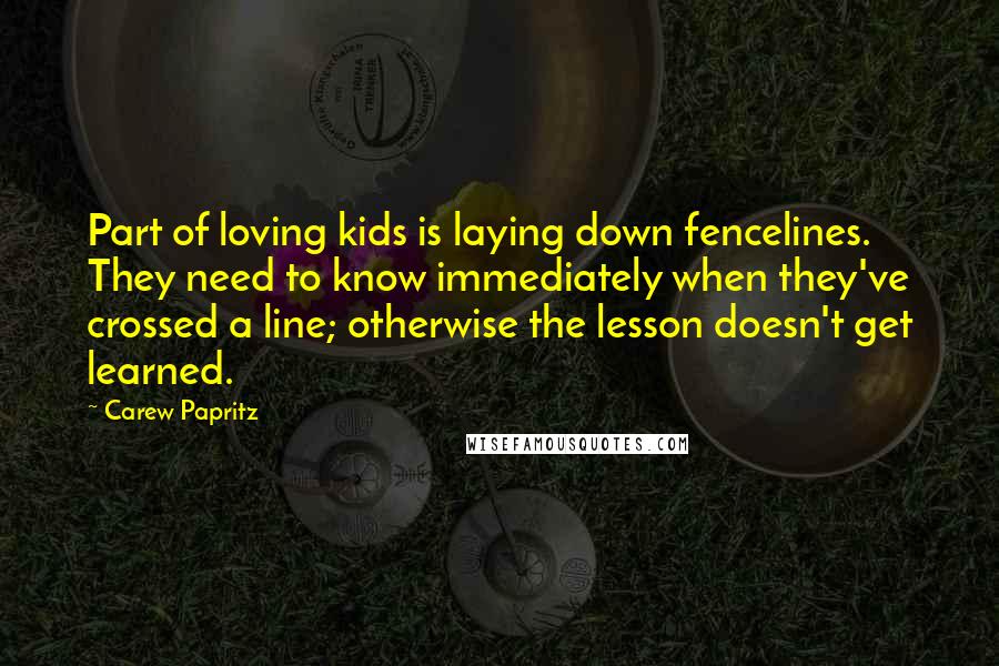 Carew Papritz Quotes: Part of loving kids is laying down fencelines. They need to know immediately when they've crossed a line; otherwise the lesson doesn't get learned.