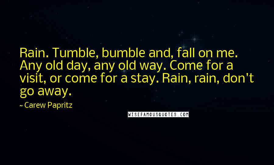 Carew Papritz Quotes: Rain. Tumble, bumble and, fall on me. Any old day, any old way. Come for a visit, or come for a stay. Rain, rain, don't go away.