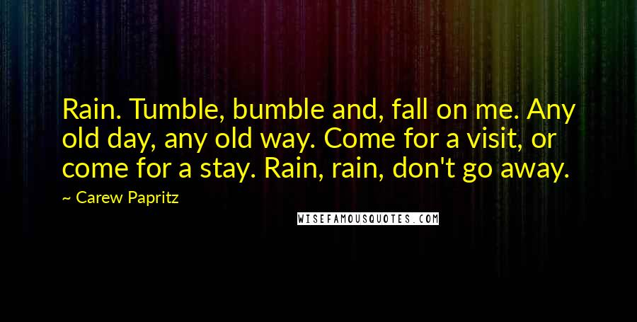 Carew Papritz Quotes: Rain. Tumble, bumble and, fall on me. Any old day, any old way. Come for a visit, or come for a stay. Rain, rain, don't go away.