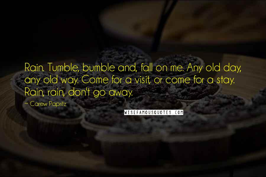 Carew Papritz Quotes: Rain. Tumble, bumble and, fall on me. Any old day, any old way. Come for a visit, or come for a stay. Rain, rain, don't go away.