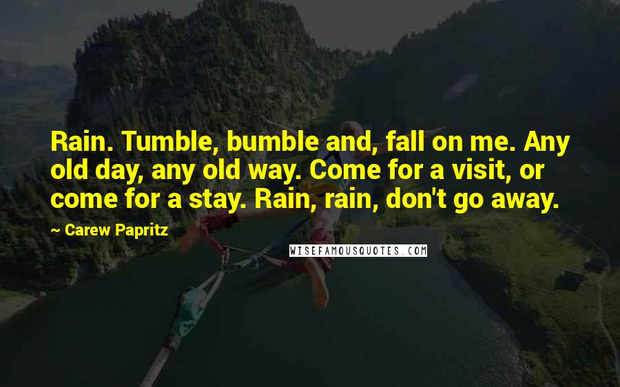 Carew Papritz Quotes: Rain. Tumble, bumble and, fall on me. Any old day, any old way. Come for a visit, or come for a stay. Rain, rain, don't go away.