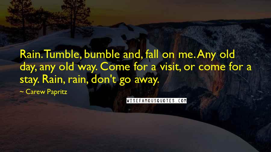 Carew Papritz Quotes: Rain. Tumble, bumble and, fall on me. Any old day, any old way. Come for a visit, or come for a stay. Rain, rain, don't go away.