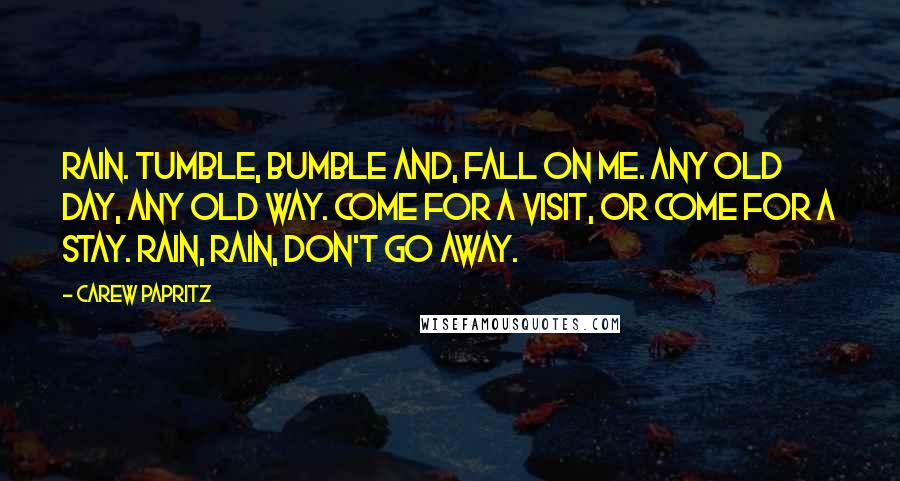 Carew Papritz Quotes: Rain. Tumble, bumble and, fall on me. Any old day, any old way. Come for a visit, or come for a stay. Rain, rain, don't go away.