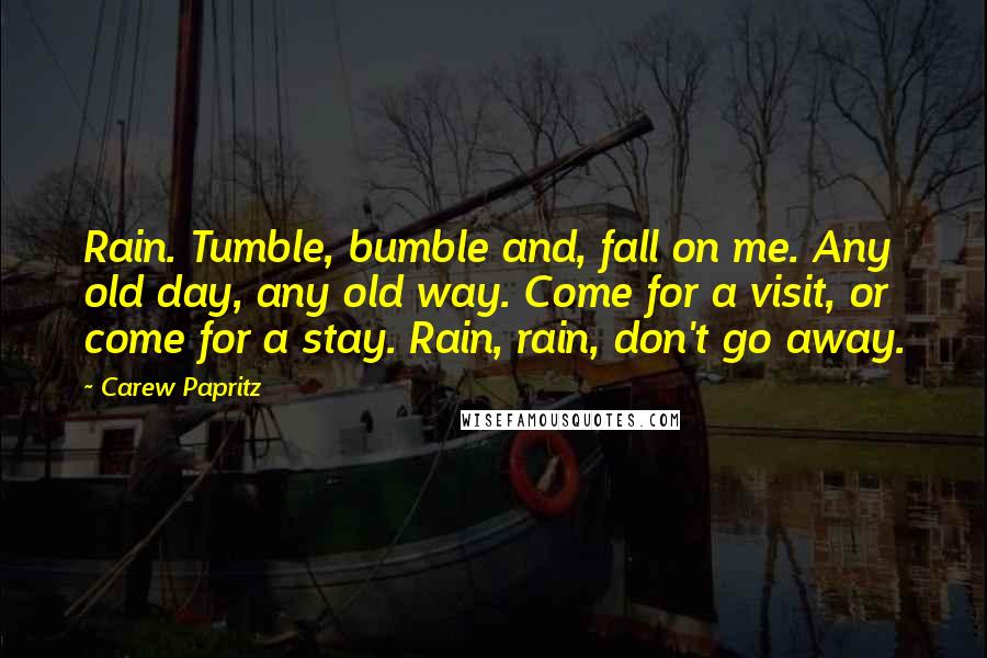 Carew Papritz Quotes: Rain. Tumble, bumble and, fall on me. Any old day, any old way. Come for a visit, or come for a stay. Rain, rain, don't go away.