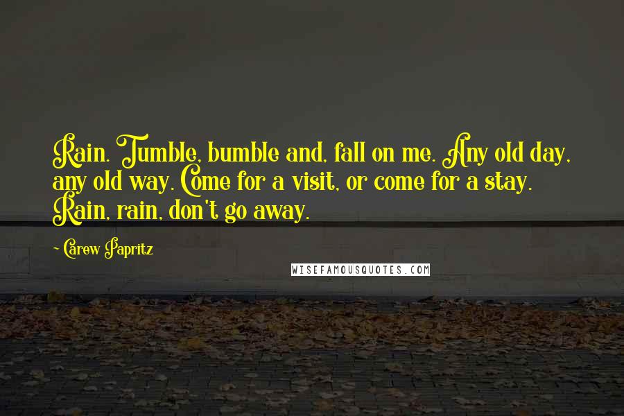 Carew Papritz Quotes: Rain. Tumble, bumble and, fall on me. Any old day, any old way. Come for a visit, or come for a stay. Rain, rain, don't go away.