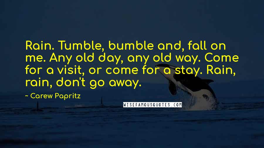 Carew Papritz Quotes: Rain. Tumble, bumble and, fall on me. Any old day, any old way. Come for a visit, or come for a stay. Rain, rain, don't go away.