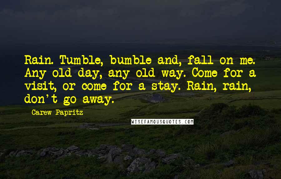 Carew Papritz Quotes: Rain. Tumble, bumble and, fall on me. Any old day, any old way. Come for a visit, or come for a stay. Rain, rain, don't go away.