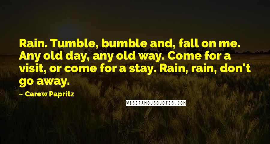 Carew Papritz Quotes: Rain. Tumble, bumble and, fall on me. Any old day, any old way. Come for a visit, or come for a stay. Rain, rain, don't go away.