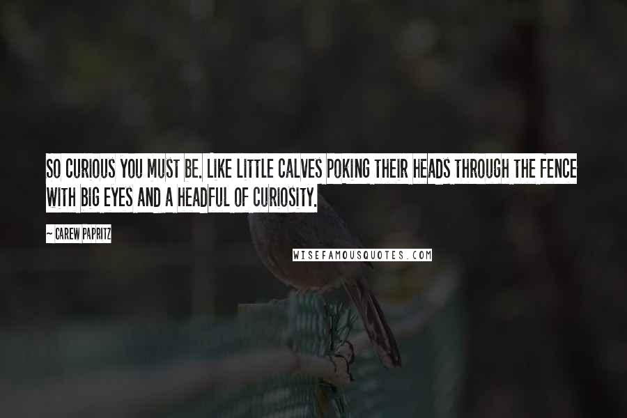 Carew Papritz Quotes: So curious you must be. Like little calves poking their heads through the fence with big eyes and a headful of curiosity.