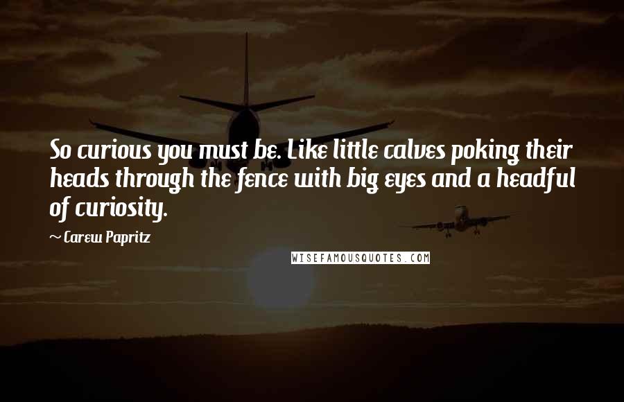 Carew Papritz Quotes: So curious you must be. Like little calves poking their heads through the fence with big eyes and a headful of curiosity.