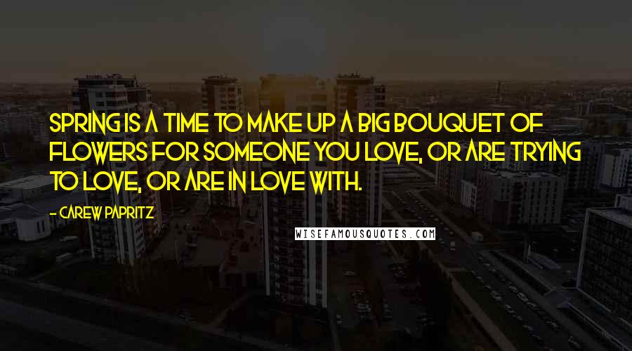 Carew Papritz Quotes: Spring is a time to make up a big bouquet of flowers for someone you love, or are trying to love, or are in love with.