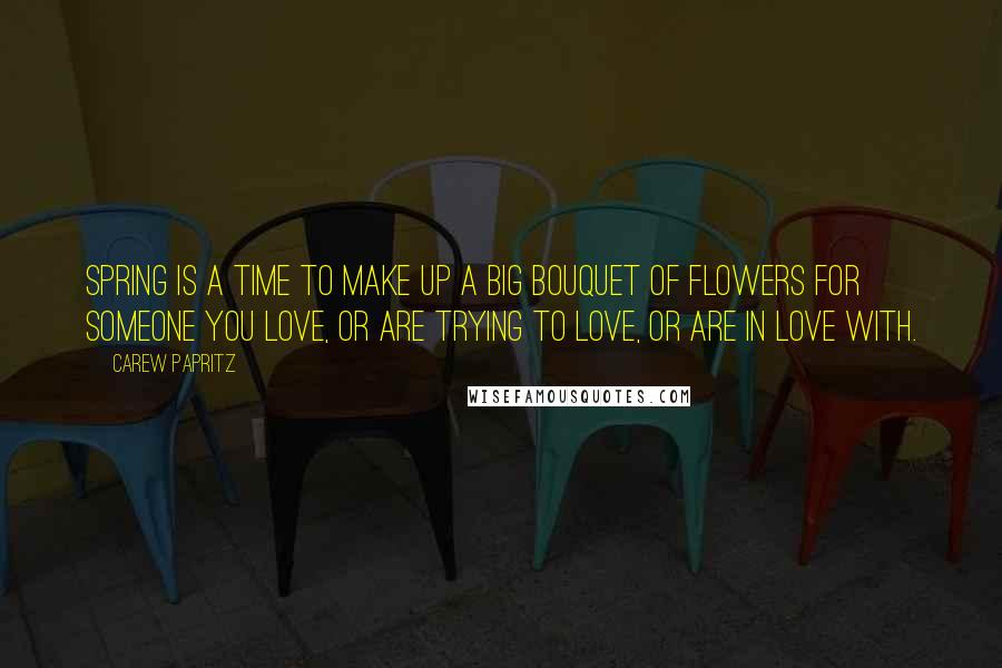 Carew Papritz Quotes: Spring is a time to make up a big bouquet of flowers for someone you love, or are trying to love, or are in love with.