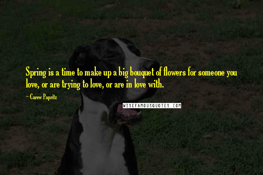 Carew Papritz Quotes: Spring is a time to make up a big bouquet of flowers for someone you love, or are trying to love, or are in love with.