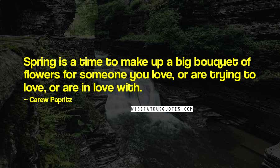 Carew Papritz Quotes: Spring is a time to make up a big bouquet of flowers for someone you love, or are trying to love, or are in love with.