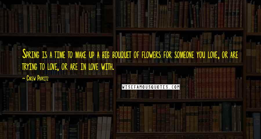 Carew Papritz Quotes: Spring is a time to make up a big bouquet of flowers for someone you love, or are trying to love, or are in love with.