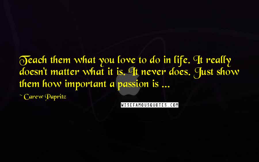 Carew Papritz Quotes: Teach them what you love to do in life. It really doesn't matter what it is. It never does. Just show them how important a passion is ...