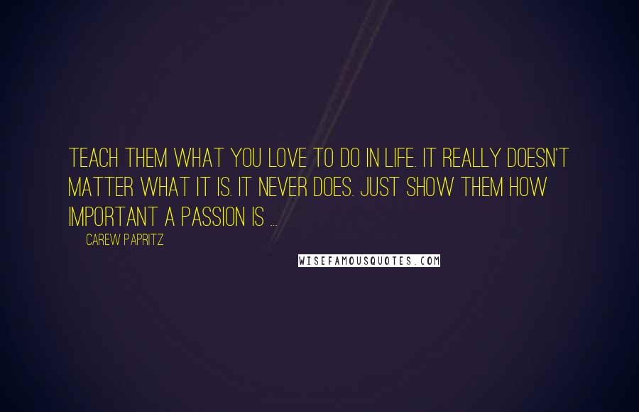 Carew Papritz Quotes: Teach them what you love to do in life. It really doesn't matter what it is. It never does. Just show them how important a passion is ...