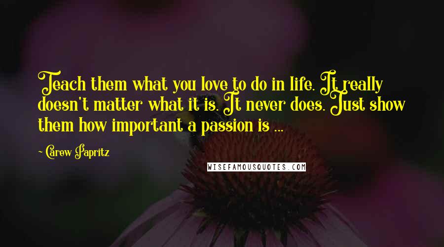 Carew Papritz Quotes: Teach them what you love to do in life. It really doesn't matter what it is. It never does. Just show them how important a passion is ...