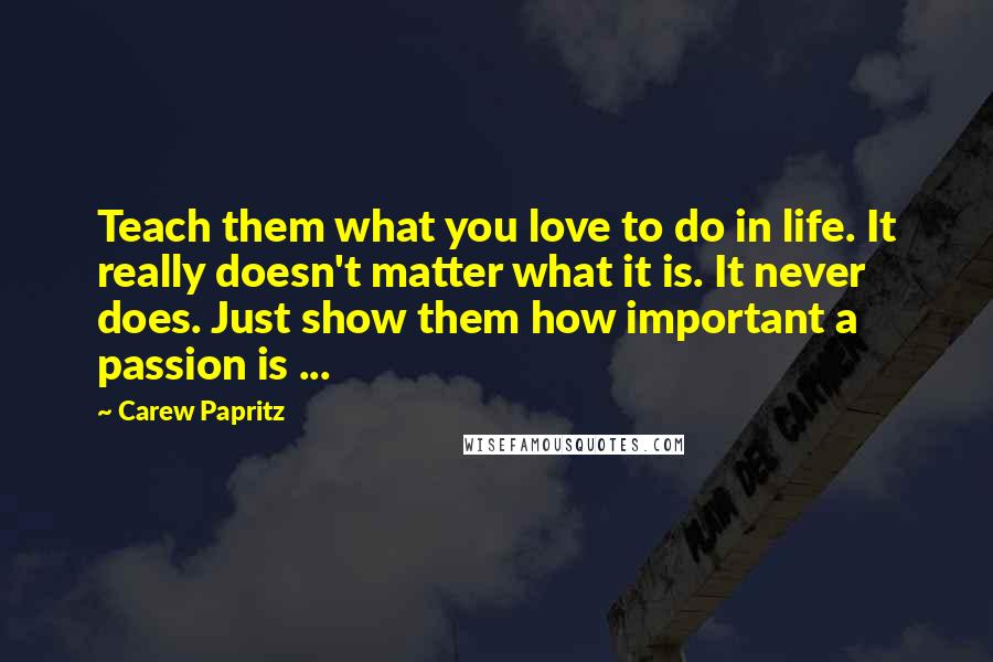 Carew Papritz Quotes: Teach them what you love to do in life. It really doesn't matter what it is. It never does. Just show them how important a passion is ...