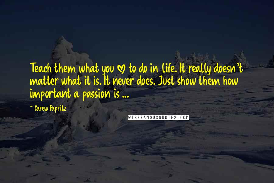 Carew Papritz Quotes: Teach them what you love to do in life. It really doesn't matter what it is. It never does. Just show them how important a passion is ...