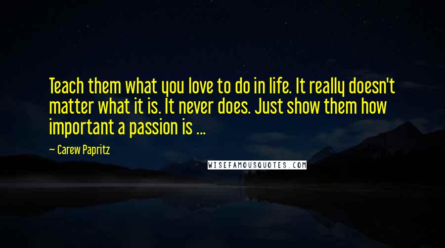 Carew Papritz Quotes: Teach them what you love to do in life. It really doesn't matter what it is. It never does. Just show them how important a passion is ...