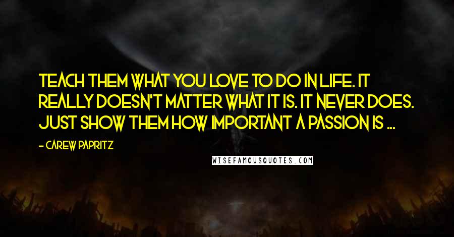 Carew Papritz Quotes: Teach them what you love to do in life. It really doesn't matter what it is. It never does. Just show them how important a passion is ...