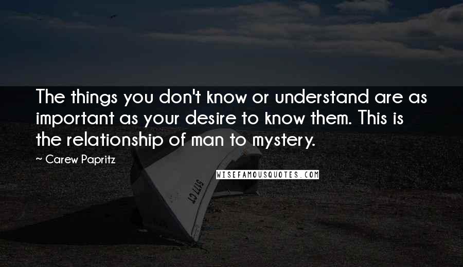 Carew Papritz Quotes: The things you don't know or understand are as important as your desire to know them. This is the relationship of man to mystery.