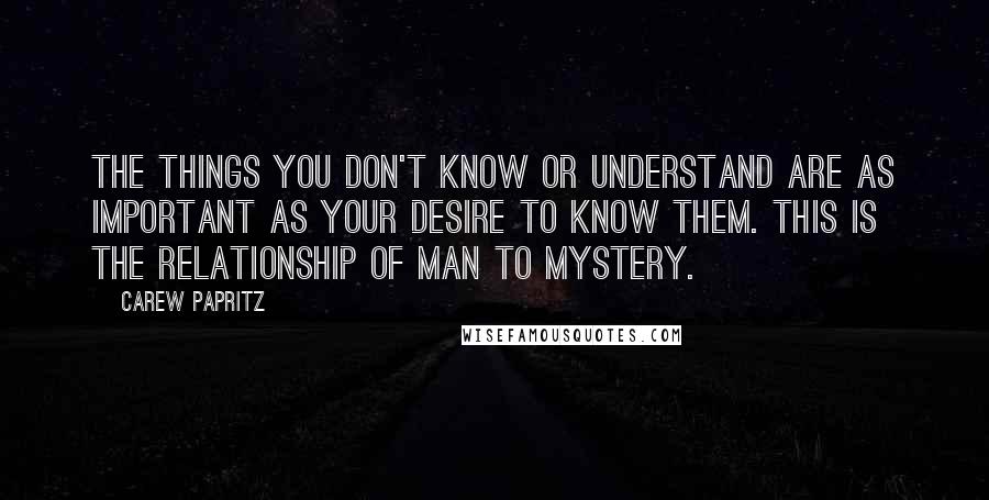 Carew Papritz Quotes: The things you don't know or understand are as important as your desire to know them. This is the relationship of man to mystery.