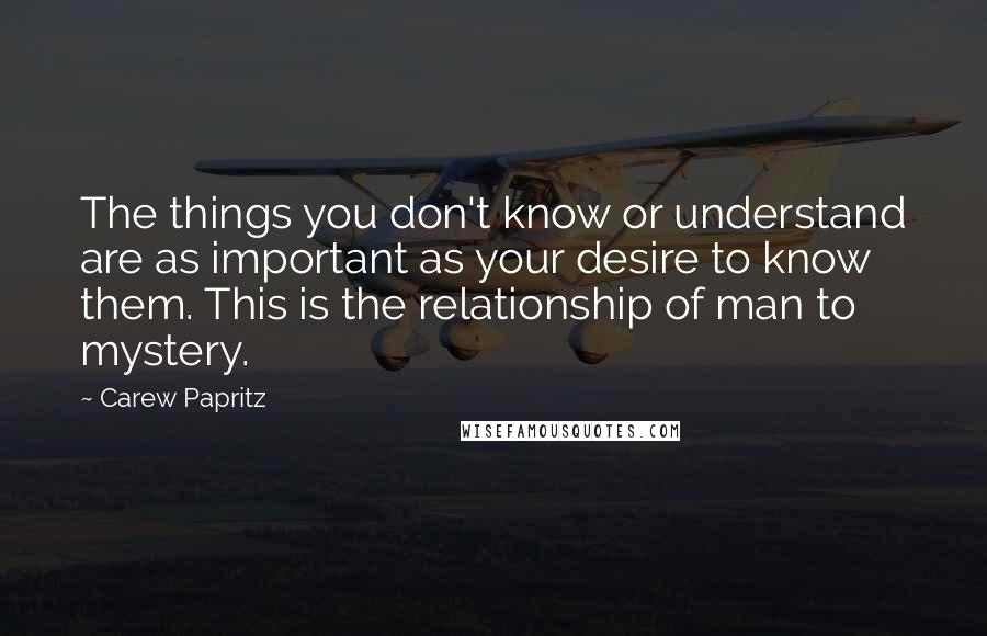 Carew Papritz Quotes: The things you don't know or understand are as important as your desire to know them. This is the relationship of man to mystery.