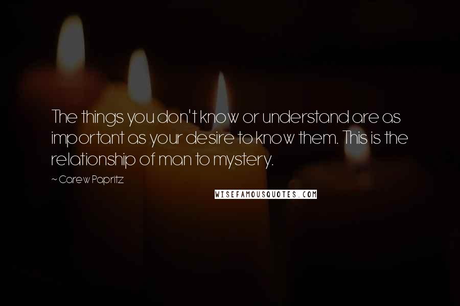 Carew Papritz Quotes: The things you don't know or understand are as important as your desire to know them. This is the relationship of man to mystery.