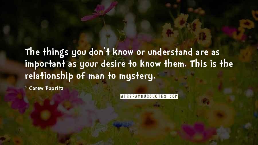 Carew Papritz Quotes: The things you don't know or understand are as important as your desire to know them. This is the relationship of man to mystery.