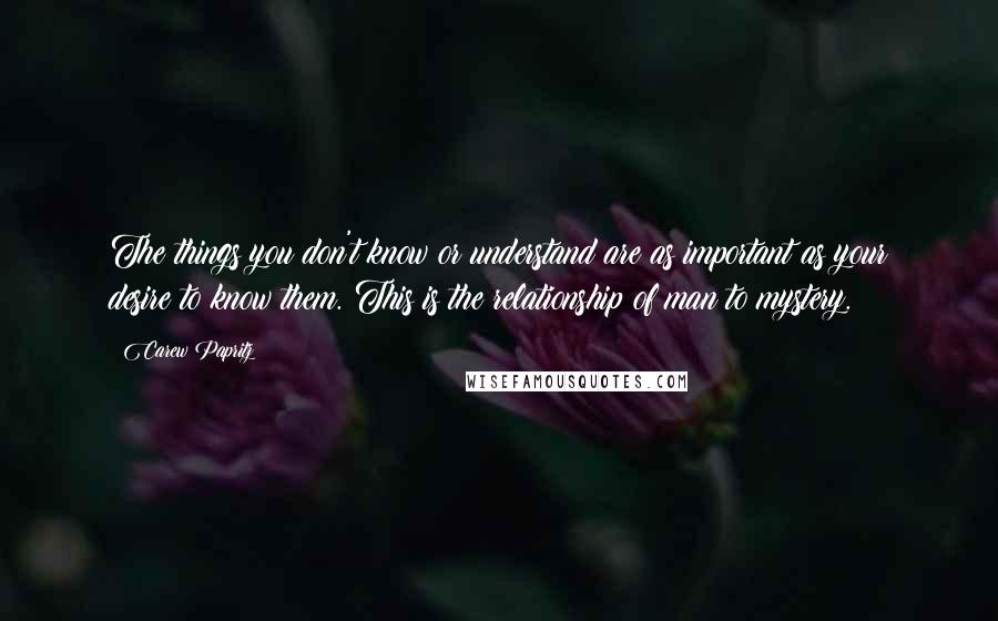 Carew Papritz Quotes: The things you don't know or understand are as important as your desire to know them. This is the relationship of man to mystery.