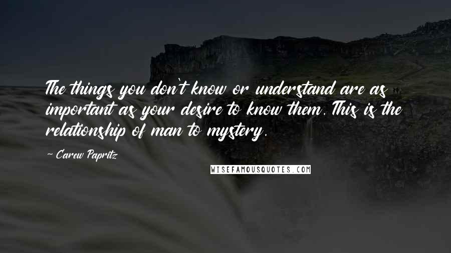 Carew Papritz Quotes: The things you don't know or understand are as important as your desire to know them. This is the relationship of man to mystery.