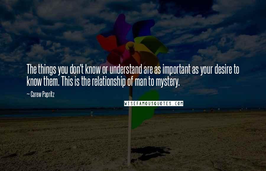 Carew Papritz Quotes: The things you don't know or understand are as important as your desire to know them. This is the relationship of man to mystery.