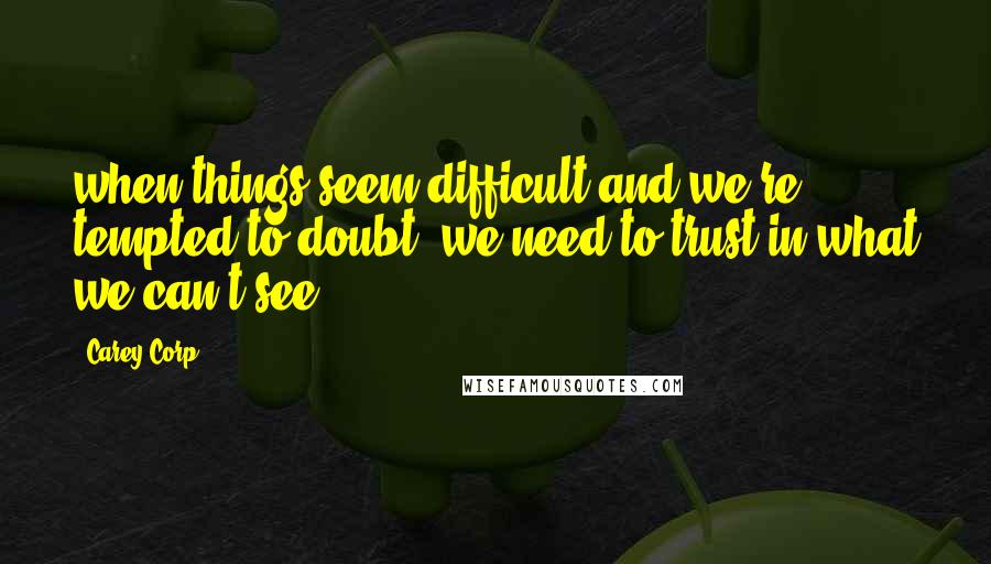 Carey Corp Quotes: when things seem difficult and we're tempted to doubt, we need to trust in what we can't see.