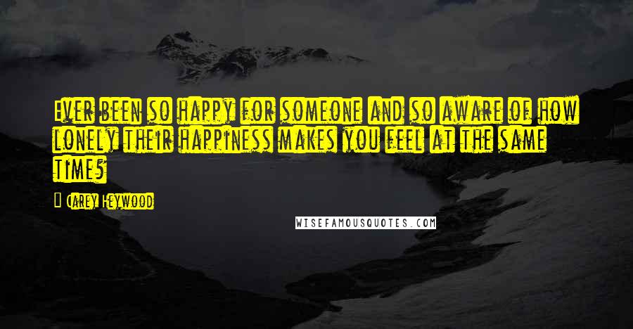 Carey Heywood Quotes: Ever been so happy for someone and so aware of how lonely their happiness makes you feel at the same time?