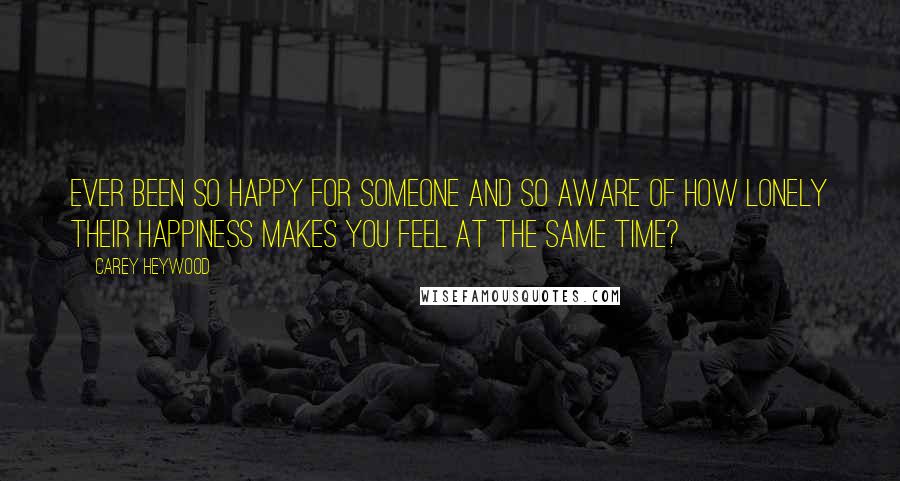 Carey Heywood Quotes: Ever been so happy for someone and so aware of how lonely their happiness makes you feel at the same time?